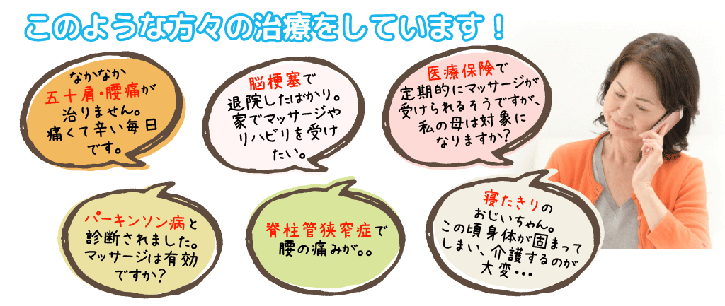 このような方々の治療をしています!/なかなか五十肩・腰痛が治りません/脳梗塞で退院したばかり。家でマッサージやリハビリを受けたい。/医療保険で定期的にマッサージ/パーキンソン病と診断されました。マッサージは有効ですか?脊柱管狭窄症で腰の痛みが。。/寝たきりのおじいちゃん。この頃 身体が固まってしまい、介護するのが大変